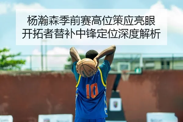 杨瀚森季前赛高位策应亮眼 开拓者替补中锋定位深度解析（cba）